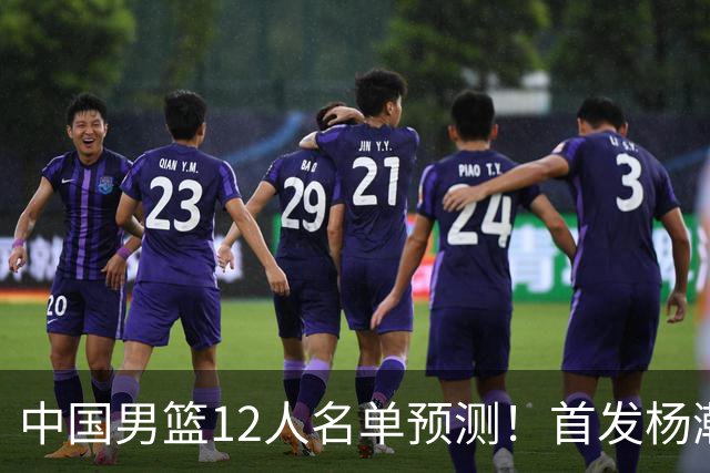 中国男篮12人名单预测！首发杨瀚森王俊杰继伟领衔，内线锋线很强
